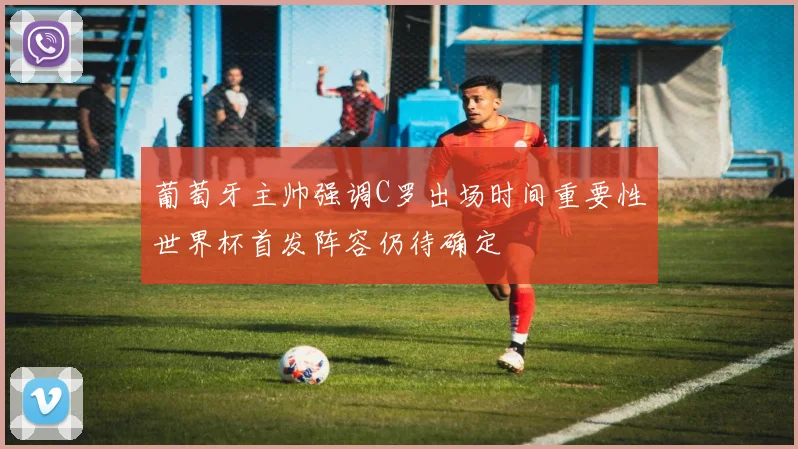 葡萄牙主帅强调C罗出场时间重要性世界杯首发阵容仍待确定