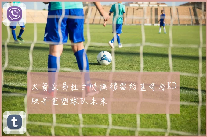 火箭交易杜兰特换穆雷约基奇与KD联手重塑球队未来