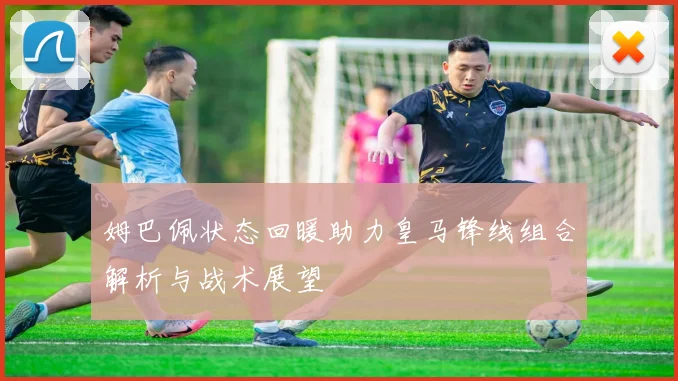 姆巴佩状态回暖助力皇马锋线组合解析与战术展望