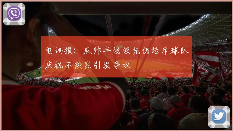 电讯报：瓜帅半场领先仍怒斥球队庆祝不热烈引发争议