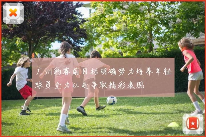 广州豹赛前目标明确努力培养年轻球员全力以赴争取精彩表现
