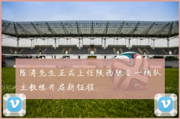 陈涛先生正式上任陕西联合一线队主教练开启新征程