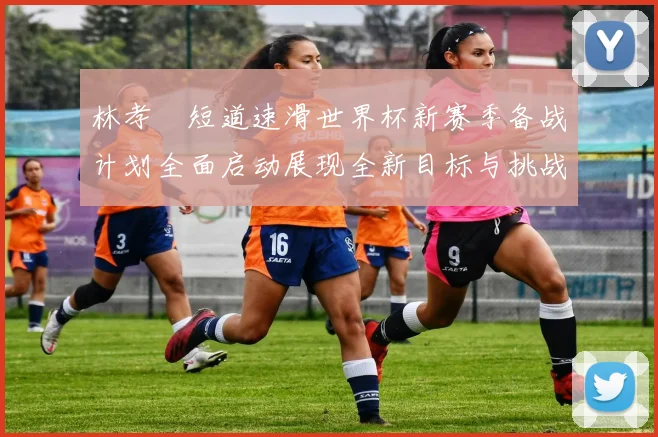 林孝埈短道速滑世界杯新赛季备战计划全面启动展现全新目标与挑战