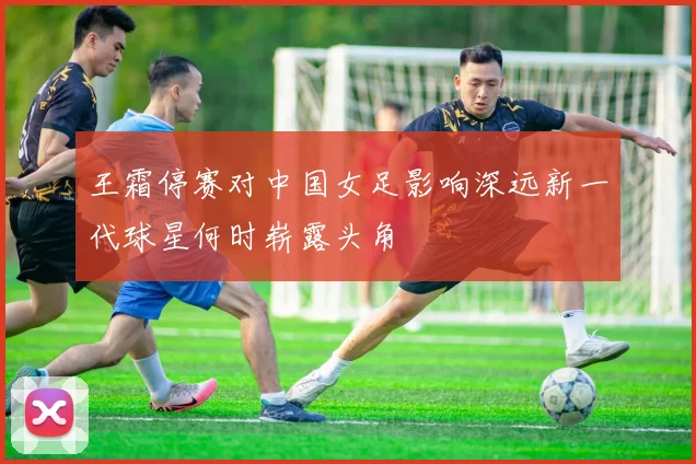 王霜停赛对中国女足影响深远新一代球星何时崭露头角