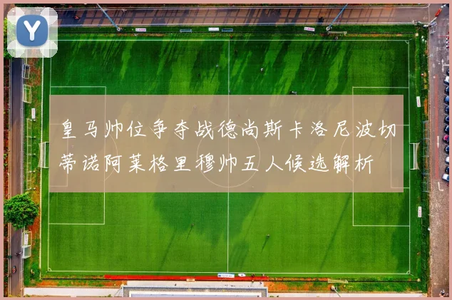 皇马帅位争夺战德尚斯卡洛尼波切蒂诺阿莱格里穆帅五人候选解析