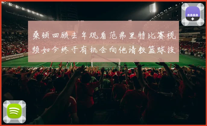 桑顿回顾去年观看范弗里特比赛视频如今终于有机会向他请教篮球技巧
