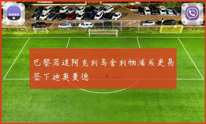 巴黎若追阿克利乌舍利物浦或更易签下迪奥曼德