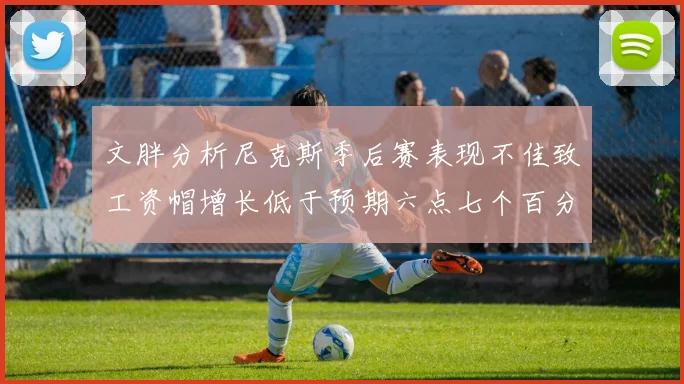 文胖分析尼克斯季后赛表现不佳致工资帽增长低于预期六点七个百分点