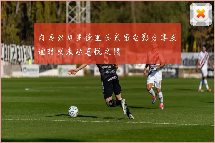 内马尔与罗德里戈亲密合影分享友谊时刻表达喜悦之情