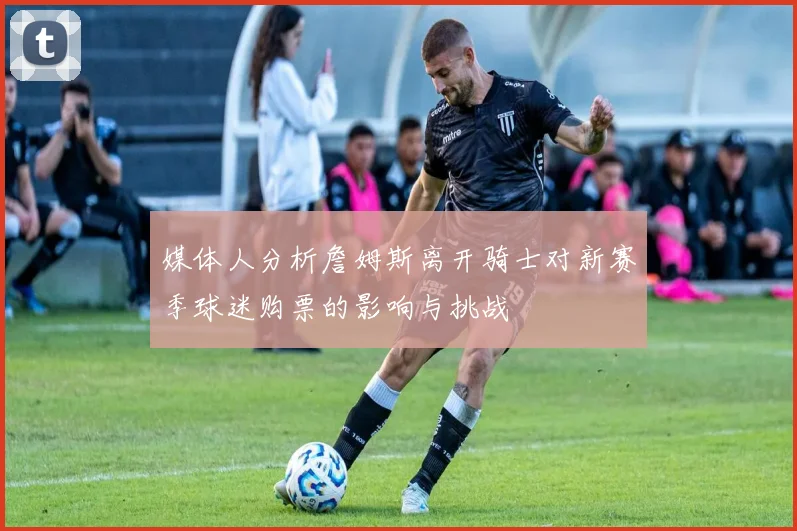 媒体人分析詹姆斯离开骑士对新赛季球迷购票的影响与挑战