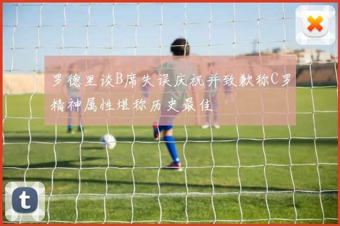 罗德里谈B席失误庆祝并致歉称C罗精神属性堪称历史最佳