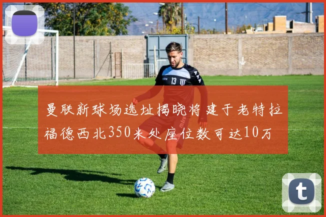 曼联新球场选址揭晓将建于老特拉福德西北350米处座位数可达10万