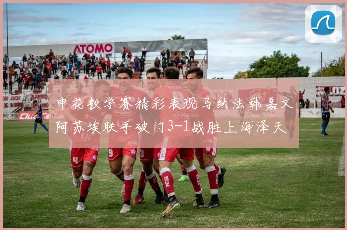 申花教学赛精彩表现马纳法韩嘉文阿苏埃联手破门3-1战胜上海泽天