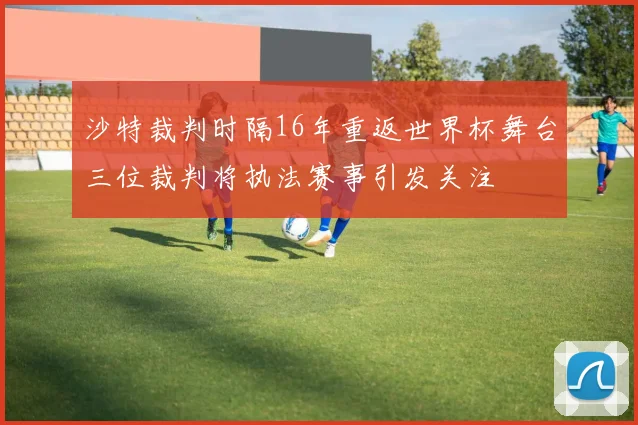 沙特裁判时隔16年重返世界杯舞台三位裁判将执法赛事引发关注