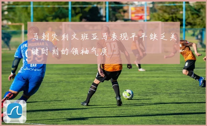 马刺失利文班亚马表现平平缺乏关键时刻的领袖气质