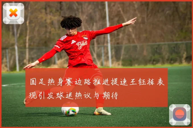国足热身赛边路推进提速王钰栋表现引发球迷热议与期待