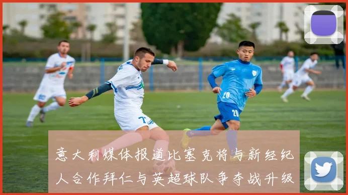 意大利媒体报道比塞克将与新经纪人合作拜仁与英超球队争夺战升级