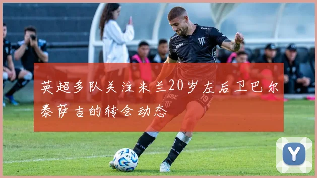 英超多队关注米兰20岁左后卫巴尔泰萨吉的转会动态