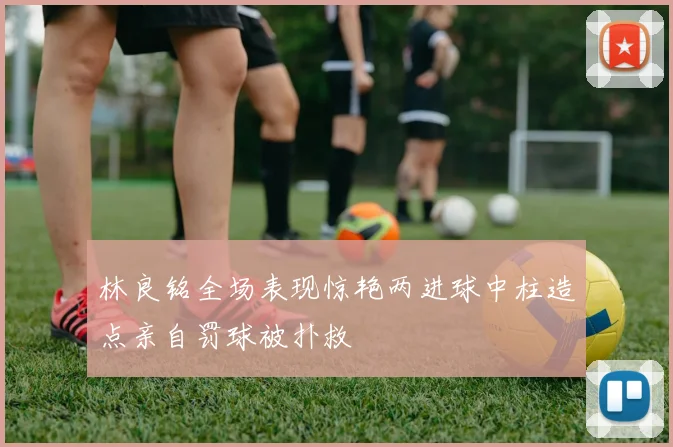 林良铭全场表现惊艳两进球中柱造点亲自罚球被扑救