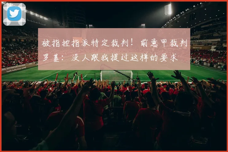 被指控指派特定裁判！前意甲裁判罗基：没人跟我提过这样的要求