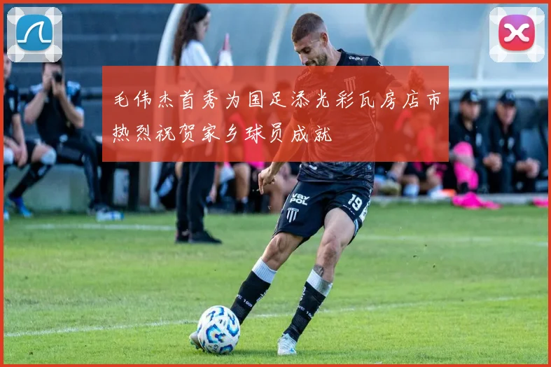 毛伟杰首秀为国足添光彩瓦房店市热烈祝贺家乡球员成就