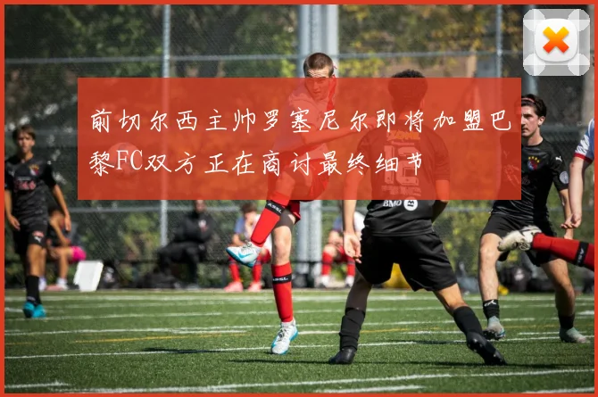 前切尔西主帅罗塞尼尔即将加盟巴黎FC双方正在商讨最终细节