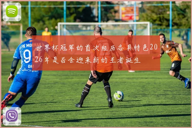 世界杯冠军的首次经历各具特色2026年是否会迎来新的王者诞生