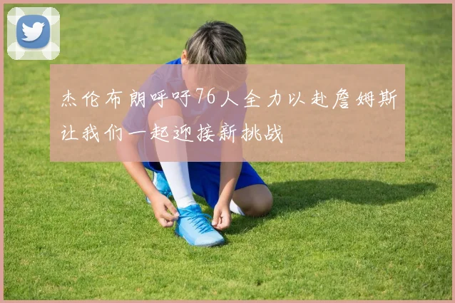 杰伦布朗呼吁76人全力以赴詹姆斯让我们一起迎接新挑战