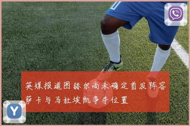 英媒报道图赫尔尚未确定首发阵容萨卡与马杜埃凯争夺位置