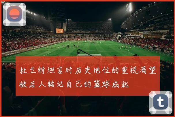 杜兰特坦言对历史地位的重视渴望被后人铭记自己的篮球成就